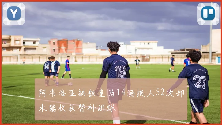 阿韦洛亚执教皇马14场换人52次却未能收获替补进球