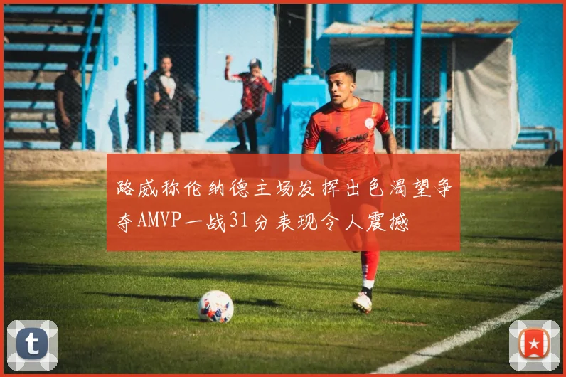 路威称伦纳德主场发挥出色渴望争夺AMVP一战31分表现令人震撼