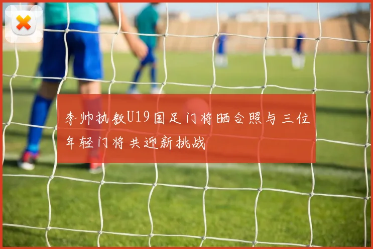 李帅执教U19国足门将晒合照与三位年轻门将共迎新挑战
