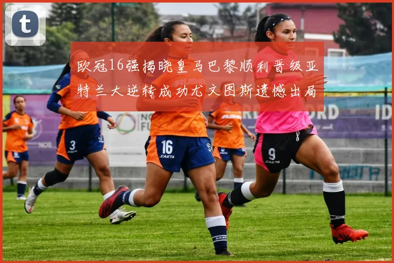 欧冠16强揭晓皇马巴黎顺利晋级亚特兰大逆转成功尤文图斯遗憾出局