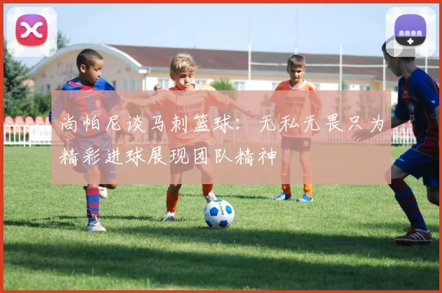 尚帕尼谈马刺篮球：无私无畏只为精彩进球展现团队精神