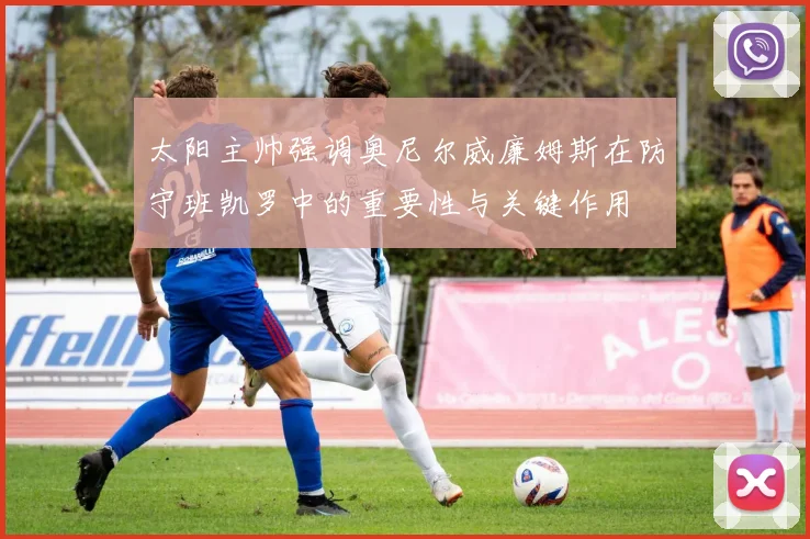 太阳主帅强调奥尼尔威廉姆斯在防守班凯罗中的重要性与关键作用