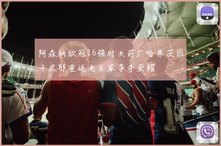 阿森纳欧冠16强对决药厂哈弗茨因卡皮耶重返老东家争夺荣耀