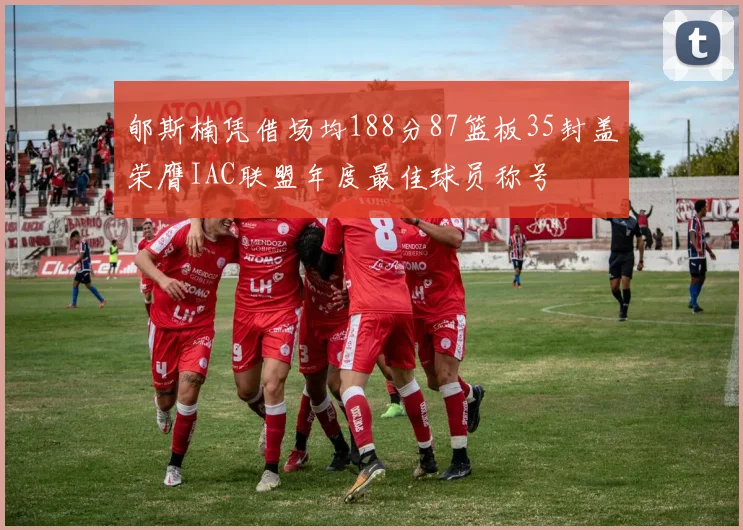 郇斯楠凭借场均188分87篮板35封盖荣膺IAC联盟年度最佳球员称号