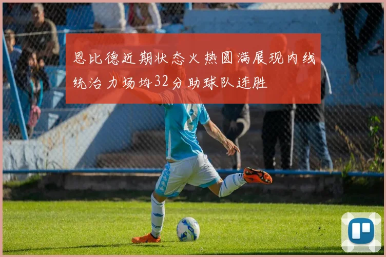 恩比德近期状态火热圆满展现内线统治力场均32分助球队连胜