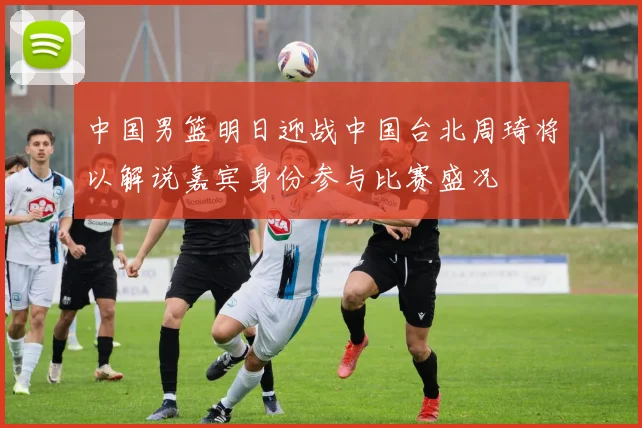 中国男篮明日迎战中国台北周琦将以解说嘉宾身份参与比赛盛况