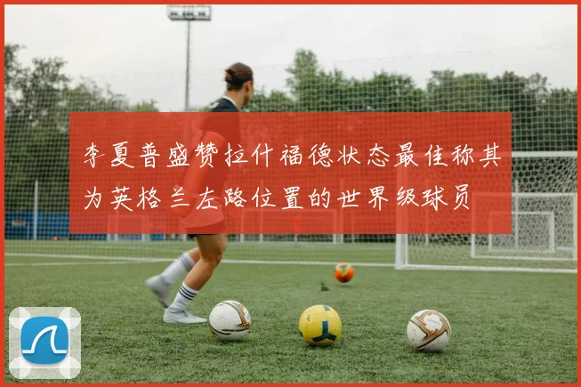 李夏普盛赞拉什福德状态最佳称其为英格兰左路位置的世界级球员
